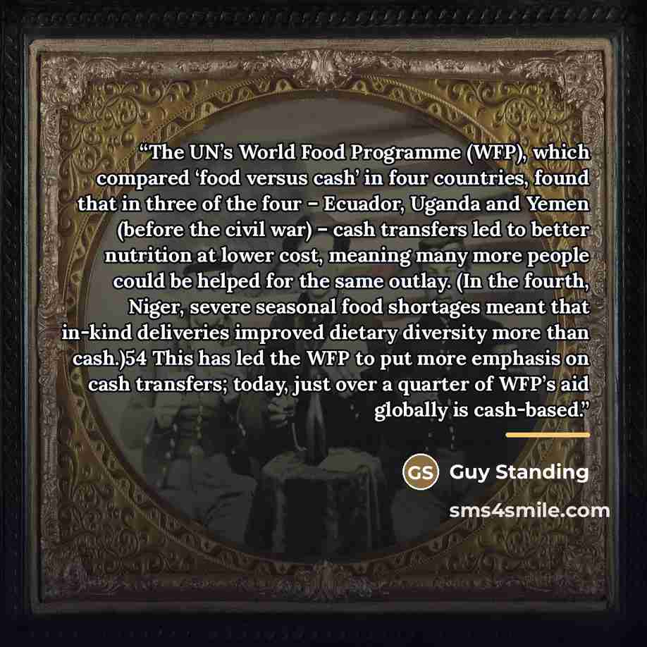 “The UN’s World Food Programme (WFP), which compared ‘food versus cash’ in four countries, found that in three of the four – Ecuador, Uganda and Yemen (before the civil war) – cash transfers led to better nutrition at lower cost, meaning many more people could be helped for the same outlay. (In the…” quote by Guy Standing