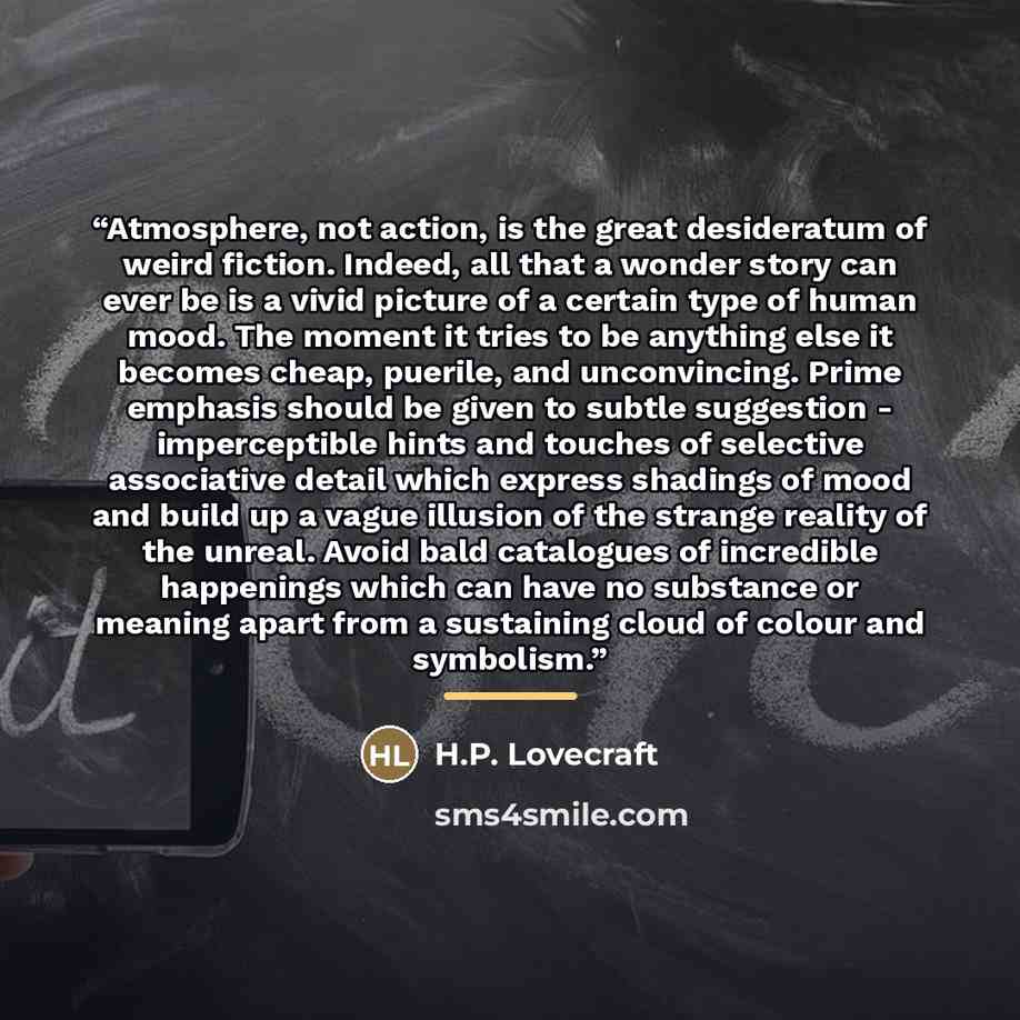 “Atmosphere, not action, is the great desideratum of weird fiction. Indeed, all that a wonder story can ever be is a vivid picture of a certain type of human mood. The moment it tries to be anything else it becomes cheap, puerile, and unconvincing. Prime emphasis should be given to subtle…” quote by H.P. Lovecraft