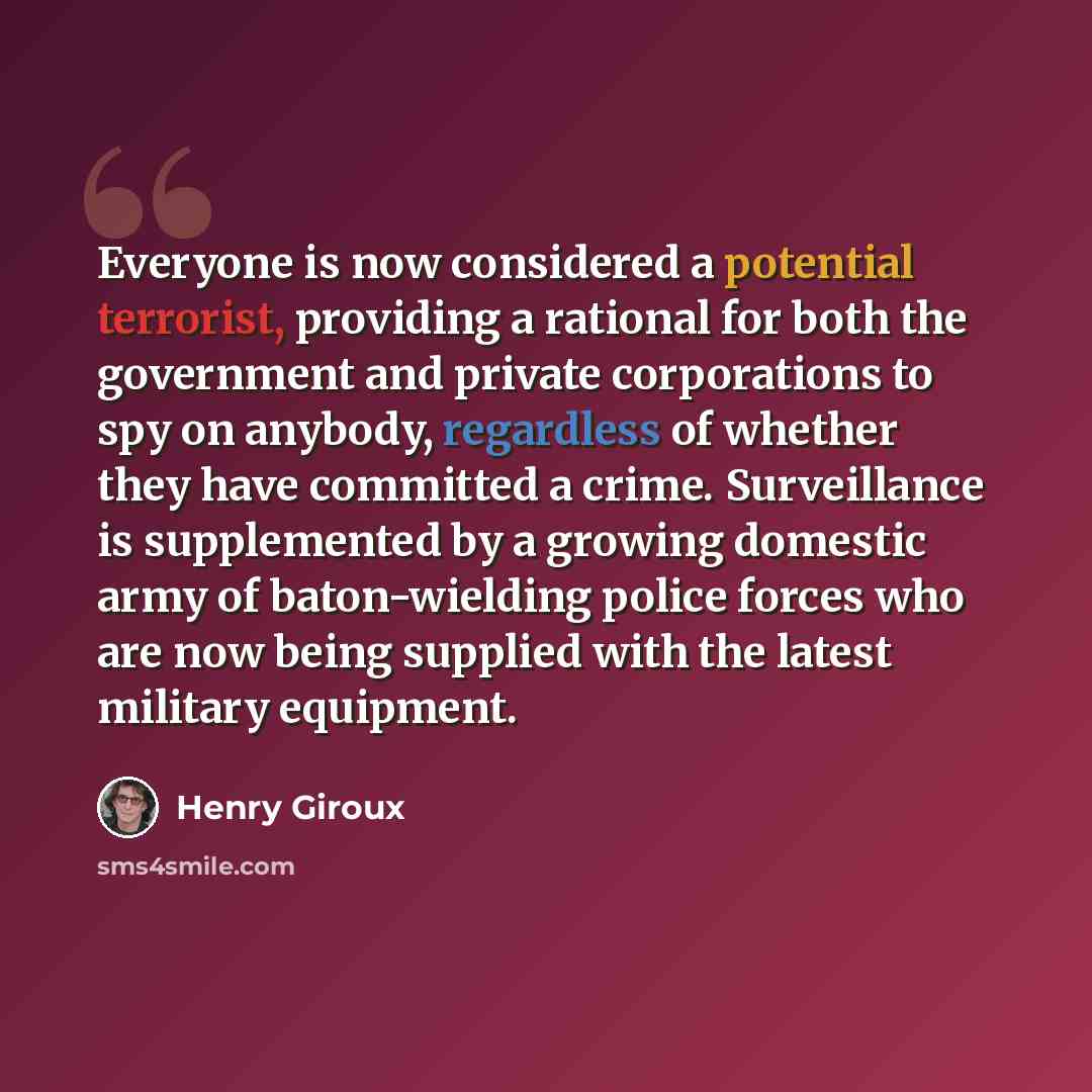 “Everyone is now considered a potential terrorist, providing a rational for both the government and private corporations to spy on anybody, regardless of whether they have committed a crime. Surveillance is supplemented by a growing domestic army of baton-wielding police forces who are now being…” quote by Henry Giroux