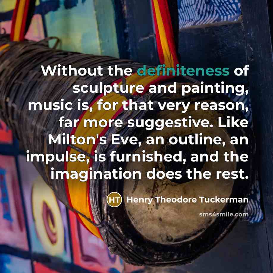 “Without the definiteness of sculpture and painting, music is, for that very reason, far more suggestive. Like Milton's Eve, an outline, an impulse, is furnished, and the imagination does the rest.” quote by Henry Theodore Tuckerman