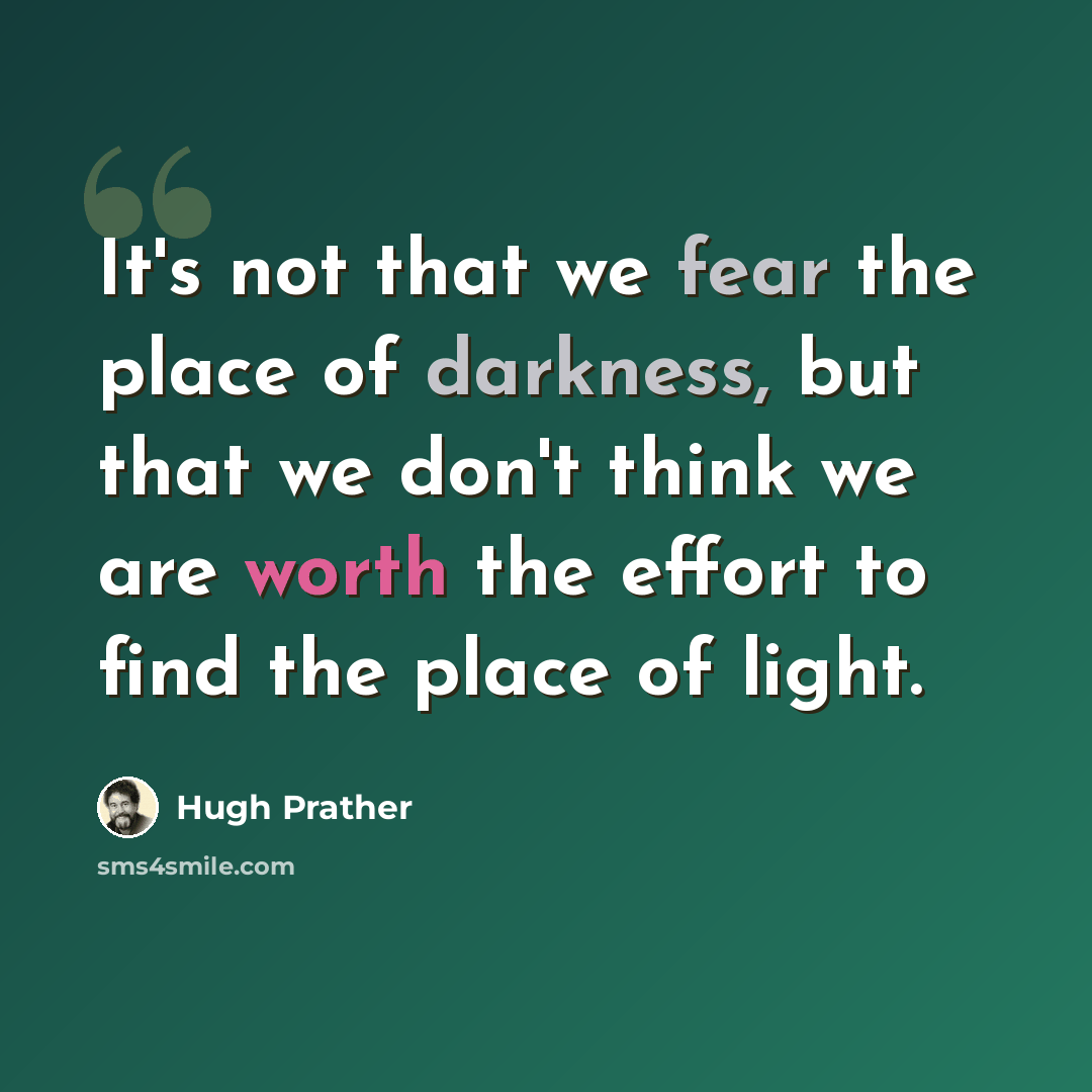 “It's not that we fear the place of darkness, but that we don't think we are worth the effort to find the place of light.” quote by Hugh Prather
