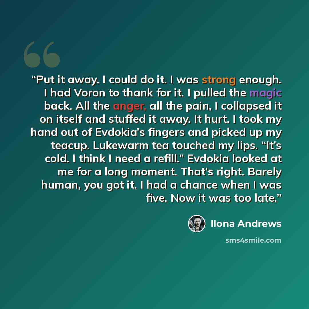 “Put it away. I could do it. I was strong enough. I had Voron to thank for it. I pulled the magic back. All the anger, all the pain, I collapsed it on itself and stuffed it away. It hurt. I took my hand out of Evdokia’s fingers and picked up my teacup. Lukewarm tea touched my lips. “It’s cold. I…” quote by Ilona Andrews