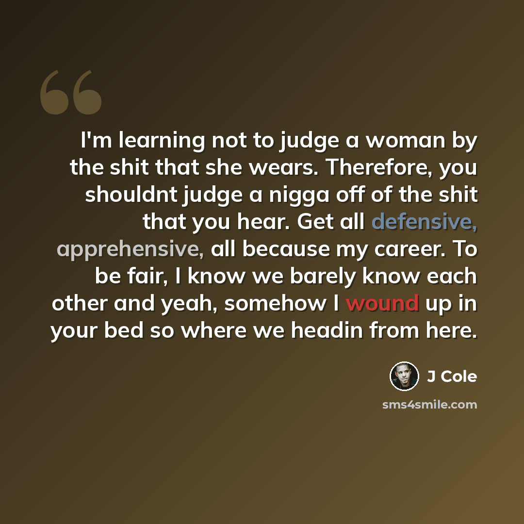 “I'm learning not to judge a woman by the shit that she wears. Therefore, you shouldnt judge a nigga off of the shit that you hear. Get all defensive, apprehensive, all because my career. To be fair, I know we barely know each other and yeah, somehow I wound up in your bed so where we headin from…” quote by J Cole