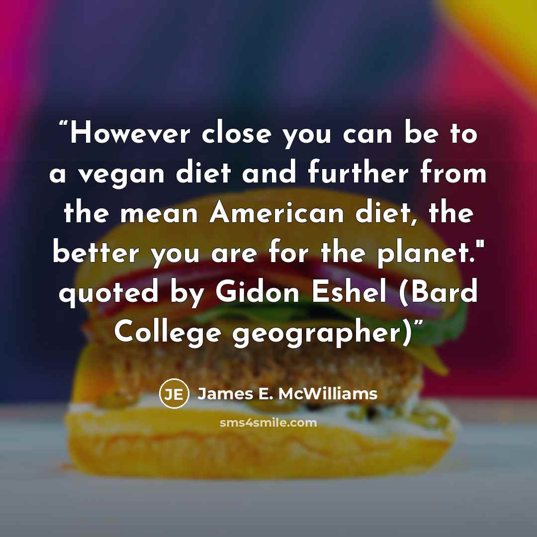 “However close you can be to a vegan diet and further from the mean American diet, the better you are for the planet." quoted by Gidon Eshel (Bard College geographer)” quote by James E. McWilliams