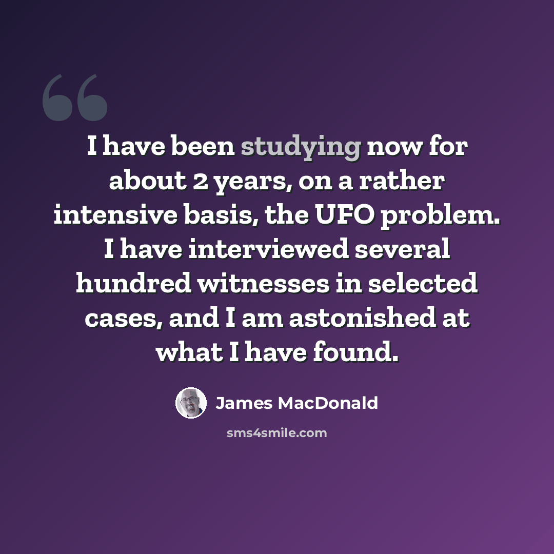 “I have been studying now for about 2 years, on a rather intensive basis, the UFO problem. I have interviewed several hundred witnesses in selected cases, and I am astonished at what I have found.” quote by James MacDonald