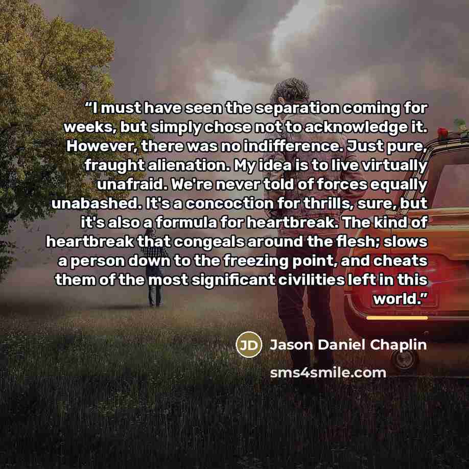“I must have seen the separation coming for weeks, but simply chose not to acknowledge it. However, there was no indifference. Just pure, fraught alienation. My idea is to live virtually unafraid. We're never told of forces equally unabashed. It's a concoction for thrills, sure, but it's also a…” quote by Jason Daniel Chaplin