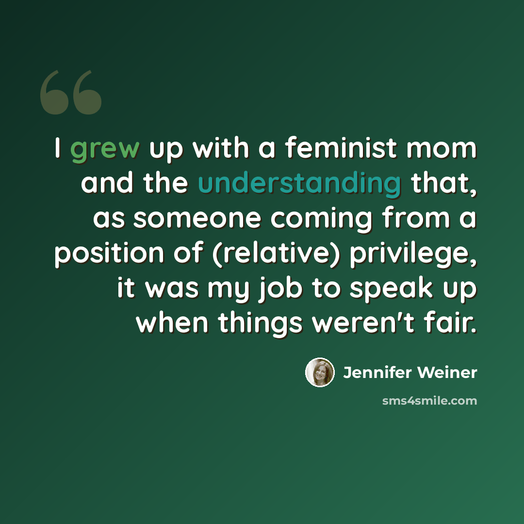 “I grew up with a feminist mom and the understanding that, as someone coming from a position of (relative) privilege, it was my job to speak up when things weren't fair.” quote by Jennifer Weiner