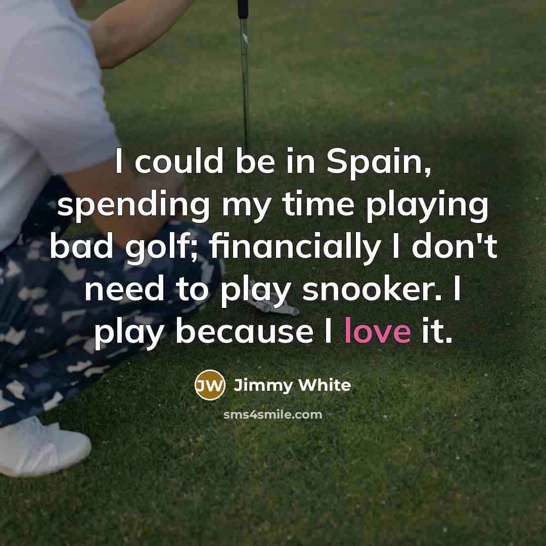 “I could be in Spain, spending my time playing bad golf; financially I don't need to play snooker. I play because I love it.” quote by Jimmy White