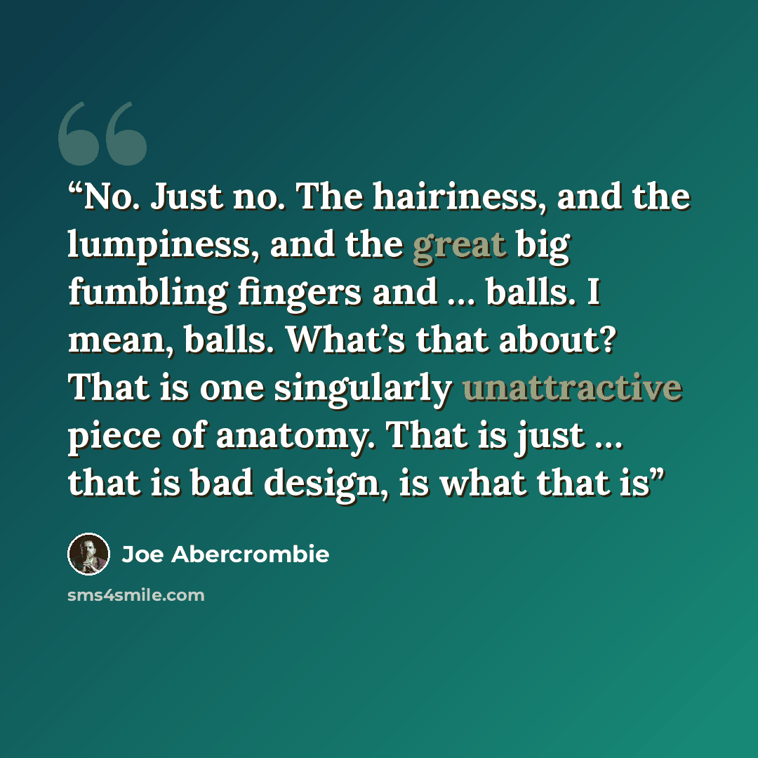 “No. Just no. The hairiness, and the lumpiness, and the great big fumbling fingers and … balls. I mean, balls. What’s that about? That is one singularly unattractive piece of anatomy. That is just … that is bad design, is what that is” quote by Joe Abercrombie