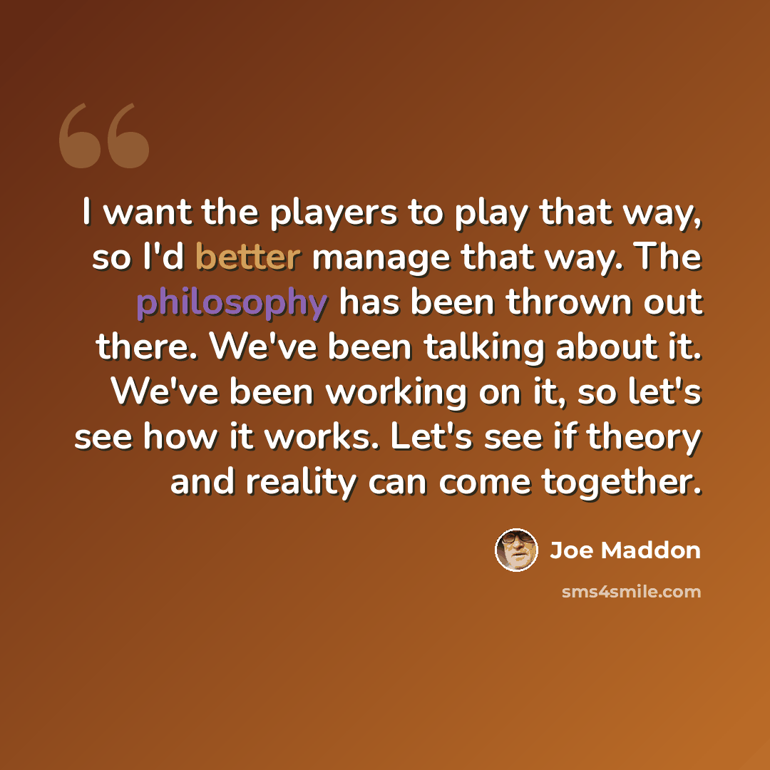 “I want the players to play that way, so I'd better manage that way. The philosophy has been thrown out there. We've been talking about it. We've been working on it, so let's see how it works. Let's see if theory and reality can come together.” quote by Joe Maddon