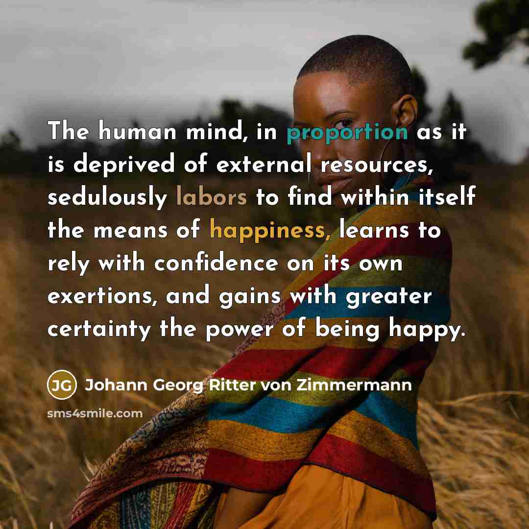 “The human mind, in proportion as it is deprived of external resources, sedulously labors to find within itself the means of happiness, learns to rely with confidence on its own exertions, and gains with greater certainty the power of being happy.” quote by Johann Georg Ritter von Zimmermann