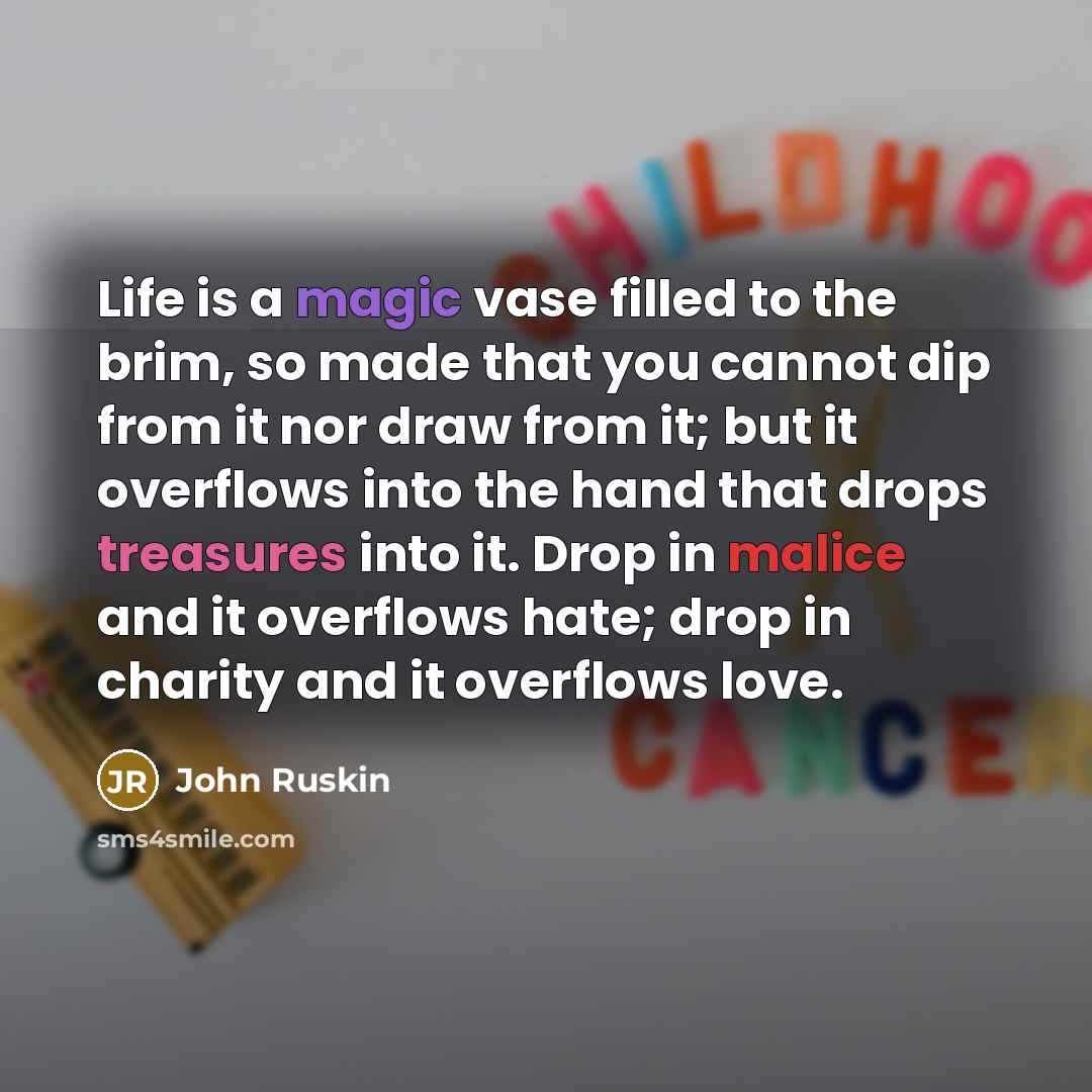 “Life is a magic vase filled to the brim, so made that you cannot dip from it nor draw from it; but it overflows into the hand that drops treasures into it. Drop in malice and it overflows hate; drop in charity and it overflows love.” quote by John Ruskin