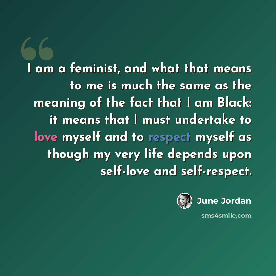 “I am a feminist, and what that means to me is much the same as the meaning of the fact that I am Black: it means that I must undertake to love myself and to respect myself as though my very life depends upon self-love and self-respect.” quote by June Jordan