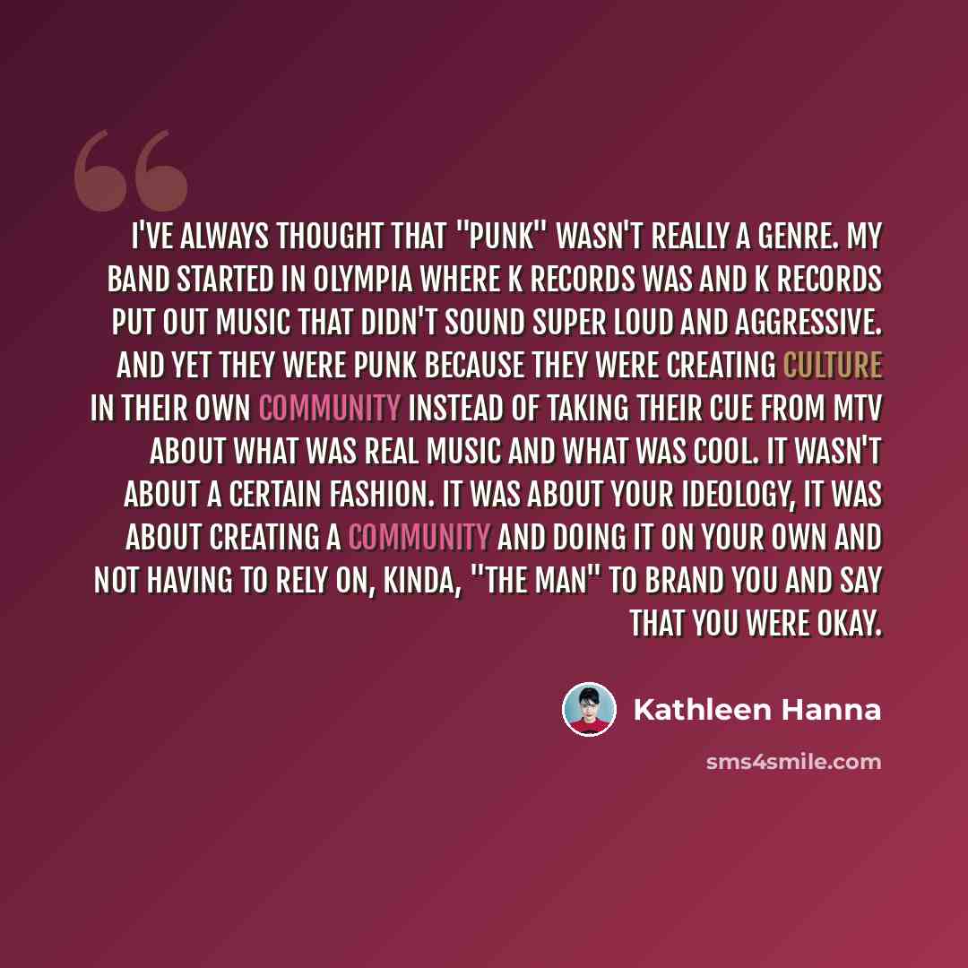 “I've always thought that "punk" wasn't really a genre. My band started in Olympia where K Records was and K Records put out music that didn't sound super loud and aggressive. And yet they were punk because they were creating culture in their own community instead of taking their cue from MTV about…” quote by Kathleen Hanna