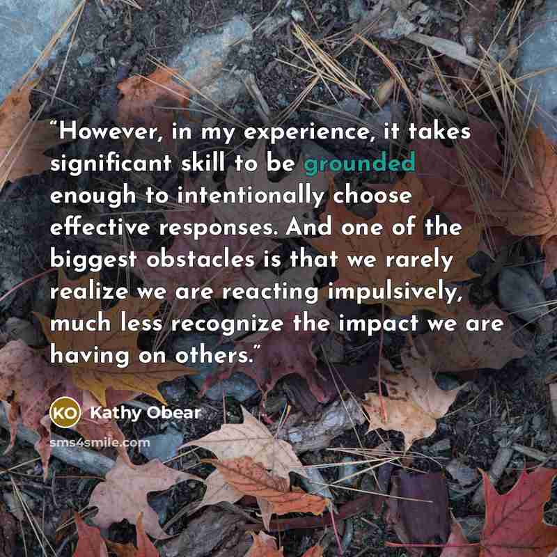 “However, in my experience, it takes significant skill to be grounded enough to intentionally choose effective responses. And one of the biggest obstacles is that we rarely realize we are reacting impulsively, much less recognize the impact we are having on others.” quote by Kathy Obear