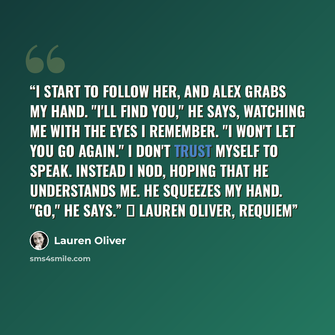 “I start to follow her, and Alex grabs my hand. "I'll find you," he says, watching me with the eyes I remember. "I won't let you go again." I don't trust myself to speak. Instead I nod, hoping that he understands me. He squeezes my hand. "Go," he says.” ― Lauren Oliver, Requiem” quote by Lauren Oliver
