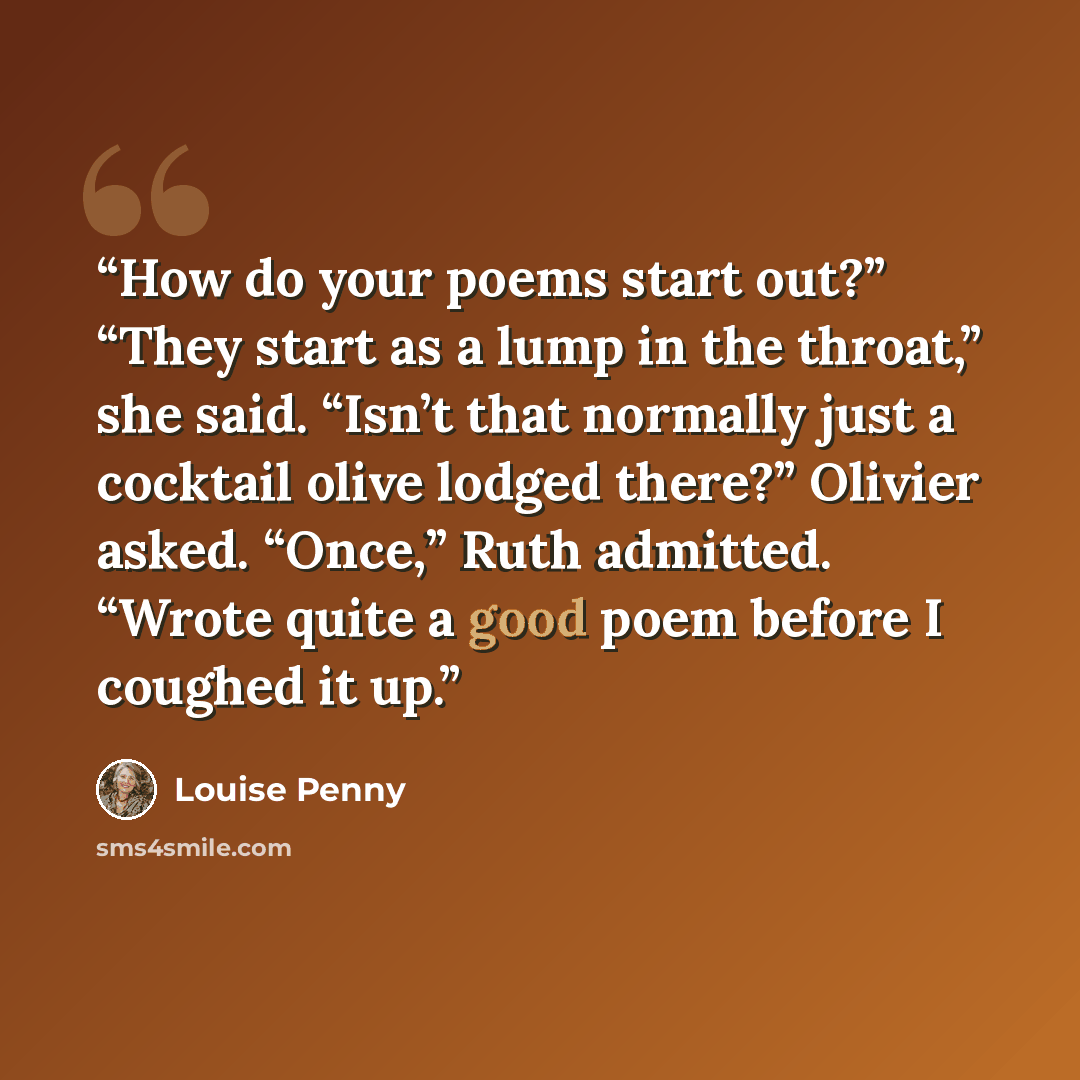 “How do your poems start out?” “They start as a lump in the throat,” she said. “Isn’t that normally just a cocktail olive lodged there?” Olivier asked. “Once,” Ruth admitted. “Wrote quite a good poem before I coughed it up.” quote by Louise Penny