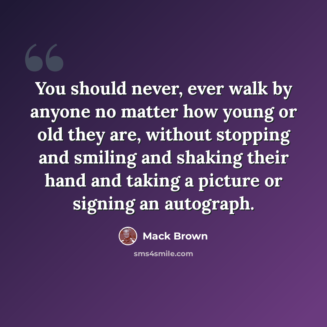 “You should never, ever walk by anyone no matter how young or old they are, without stopping and smiling and shaking their hand and taking a picture or signing an autograph.” quote by Mack Brown