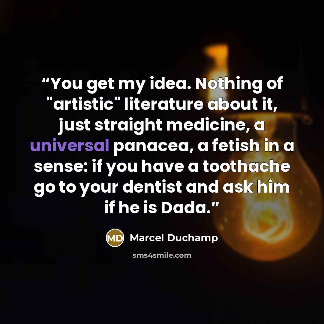 “You get my idea. Nothing of "artistic" literature about it, just straight medicine, a universal panacea, a fetish in a sense: if you have a toothache go to your dentist and ask him if he is Dada.” quote by Marcel Duchamp