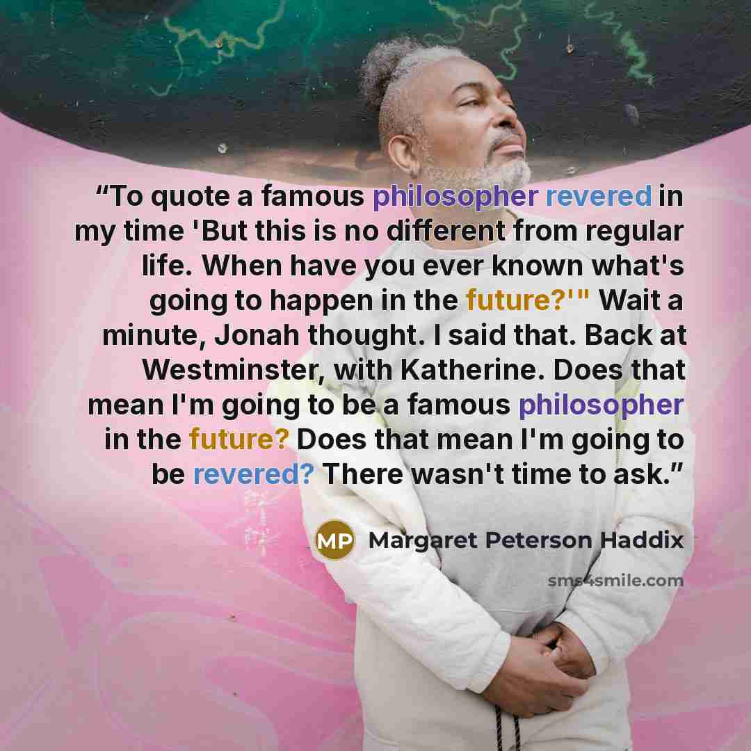 “To quote a famous philosopher revered in my time 'But this is no different from regular life. When have you ever known what's going to happen in the future?'" Wait a minute, Jonah thought. I said that. Back at Westminster, with Katherine. Does that mean I'm going to be a famous philosopher in the…” quote by Margaret Peterson Haddix