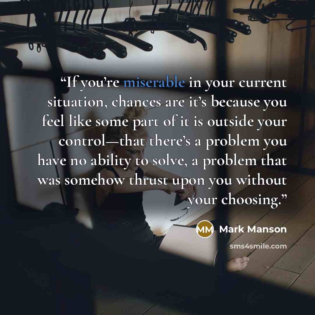 “If you’re miserable in your current situation, chances are it’s because you feel like some part of it is outside your control—that there’s a problem you have no ability to solve, a problem that was somehow thrust upon you without your choosing.” quote by Mark Manson