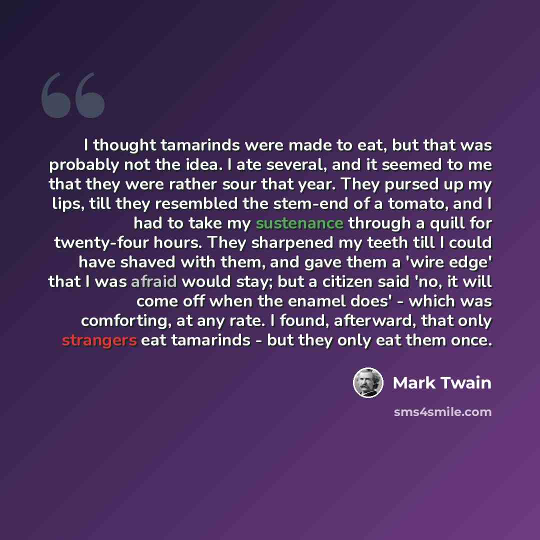 “I thought tamarinds were made to eat, but that was probably not the idea. I ate several, and it seemed to me that they were rather sour that year. They pursed up my lips, till they resembled the stem-end of a tomato, and I had to take my sustenance through a quill for twenty-four hours. They…” quote by Mark Twain