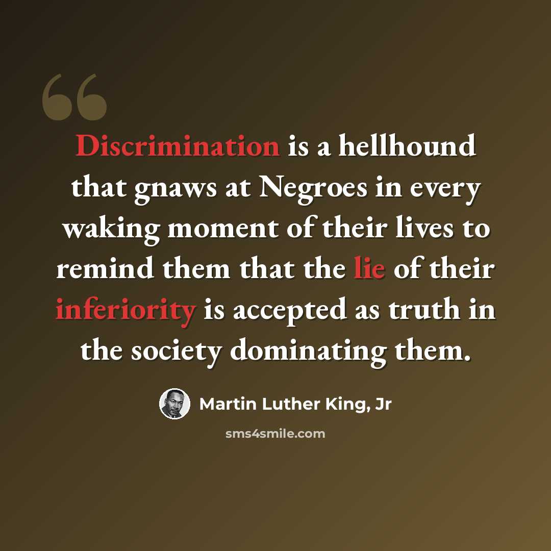 “Discrimination is a hellhound that gnaws at Negroes in every waking moment of their lives to remind them that the lie of their inferiority is accepted as truth in the society dominating them.” quote by Martin Luther King, Jr
