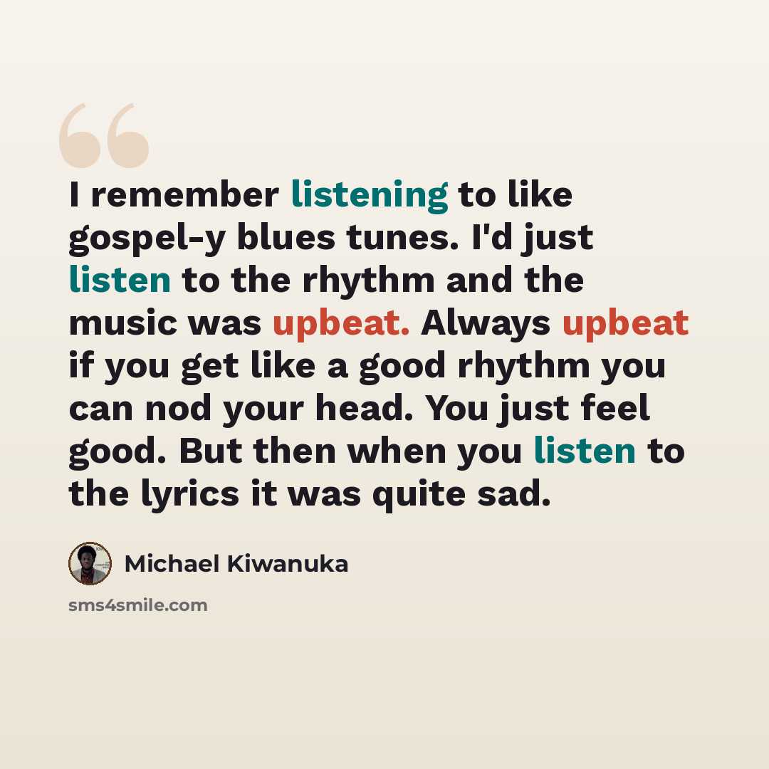“I remember listening to like gospel-y blues tunes. I'd just listen to the rhythm and the music was upbeat. Always upbeat if you get like a good rhythm you can nod your head. You just feel good. But then when you listen to the lyrics it was quite sad.” quote by Michael Kiwanuka