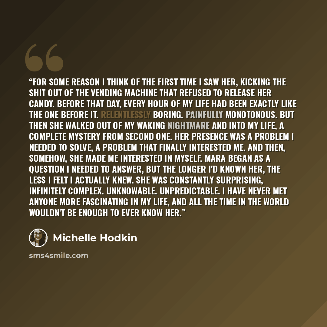 “For some reason I think of the first time I saw her, kicking the shit out of the vending machine that refused to release her candy. Before that day, every hour of my life had been exactly like the one before it. Relentlessly boring. Painfully monotonous. But then she walked out of my waking…” quote by Michelle Hodkin