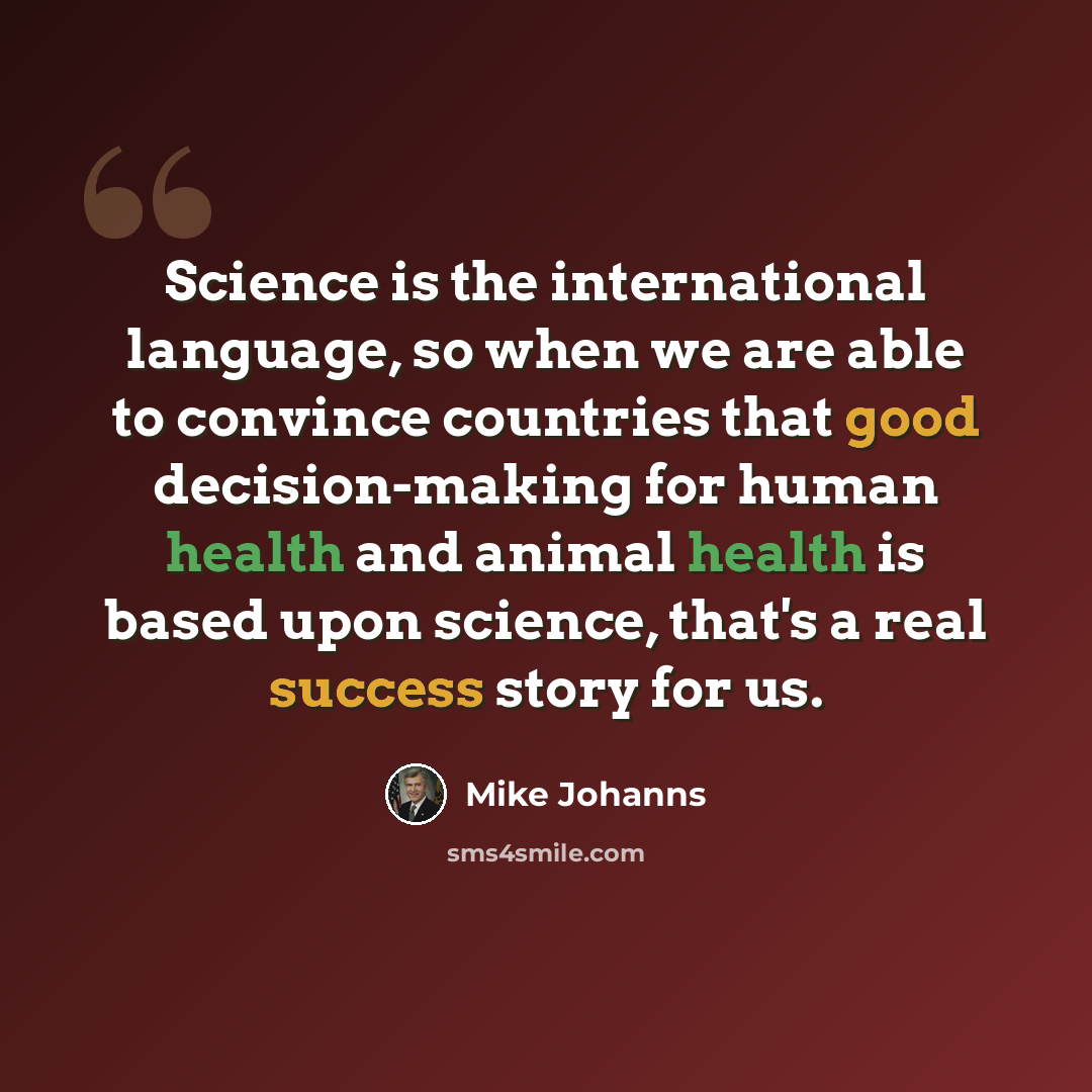 “Science is the international language, so when we are able to convince countries that good decision-making for human health and animal health is based upon science, that's a real success story for us.” quote by Mike Johanns