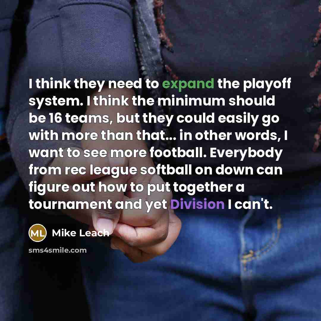 “I think they need to expand the playoff system. I think the minimum should be 16 teams, but they could easily go with more than that... in other words, I want to see more football. Everybody from rec league softball on down can figure out how to put together a tournament and yet Division I can't.” quote by Mike Leach