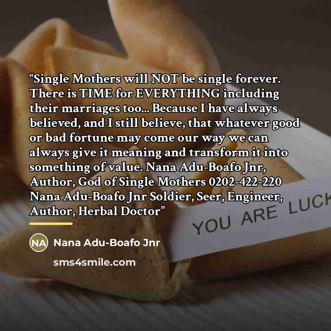 “Single Mothers will NOT be single forever. There is TIME for EVERYTHING including their marriages too... Because I have always believed, and I still believe, that whatever good or bad fortune may come our way we can always give it meaning and transform it into something of value. Nana Adu-Boafo…” quote by Nana Adu-Boafo Jnr