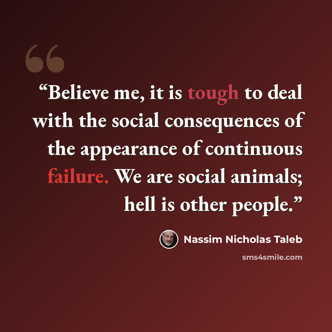 “Believe me, it is tough to deal with the social consequences of the appearance of continuous failure. We are social animals; hell is other people.” quote by Nassim Nicholas Taleb