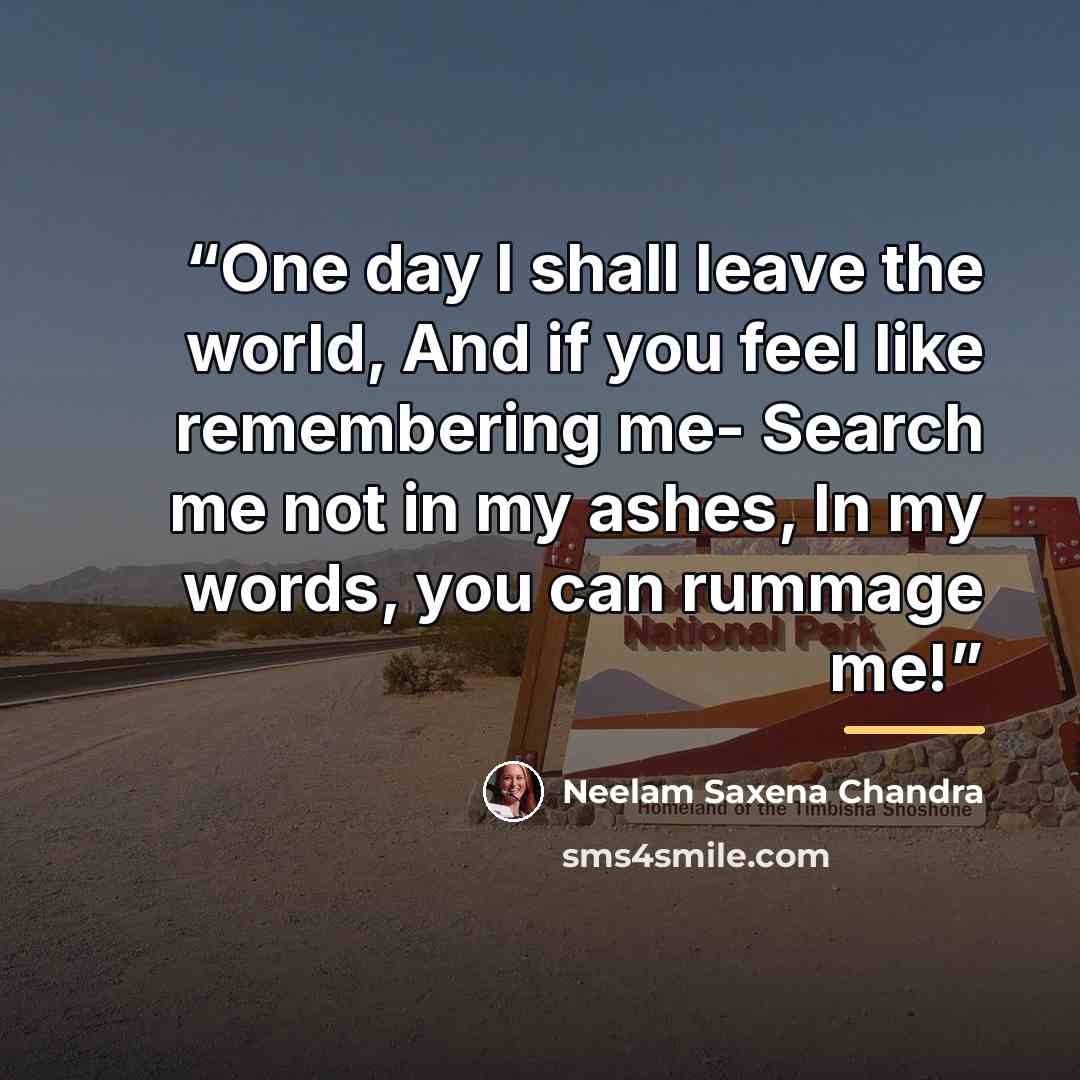 “One day I shall leave the world, And if you feel like remembering me- Search me not in my ashes, In my words, you can rummage me!” quote by Neelam Saxena Chandra
