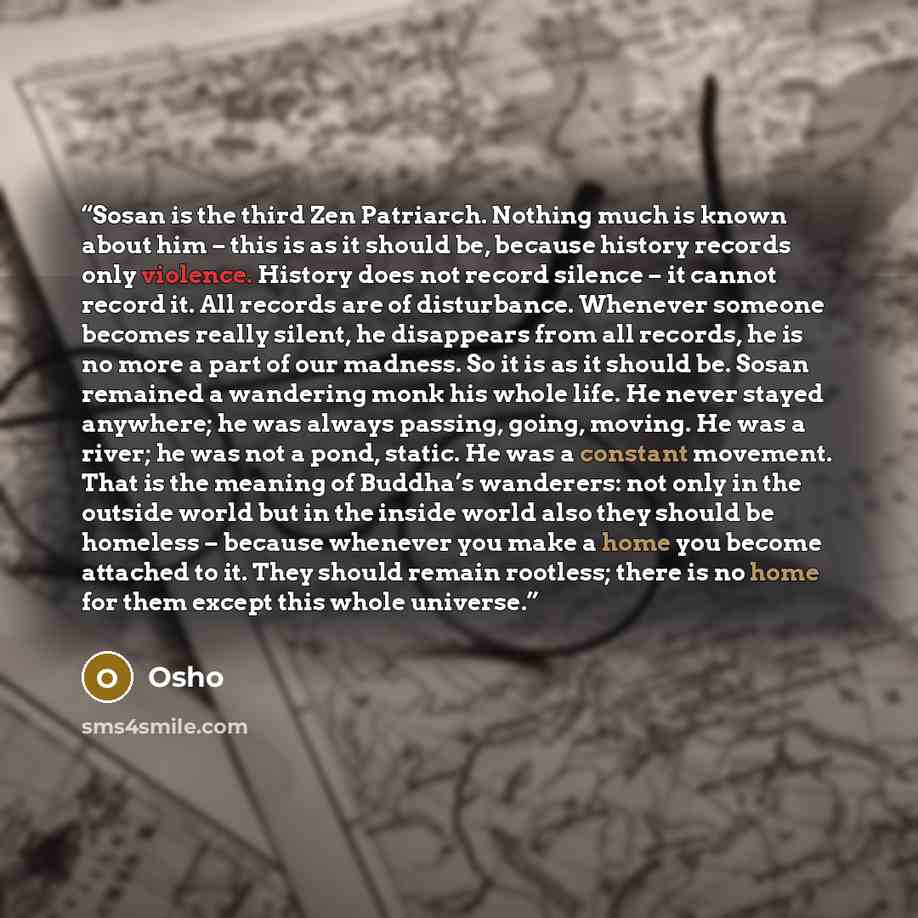 “Sosan is the third Zen Patriarch. Nothing much is known about him – this is as it should be, because history records only violence. History does not record silence – it cannot record it. All records are of disturbance. Whenever someone becomes really silent, he disappears from all records, he is…” quote by Osho