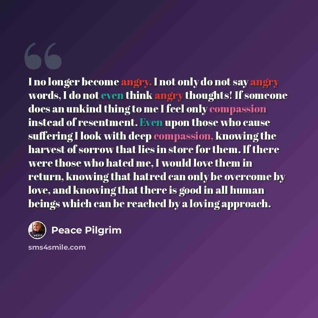 “I no longer become angry. I not only do not say angry words, I do not even think angry thoughts! If someone does an unkind thing to me I feel only compassion instead of resentment. Even upon those who cause suffering I look with deep compassion, knowing the harvest of sorrow that lies in store for…” quote by Peace Pilgrim