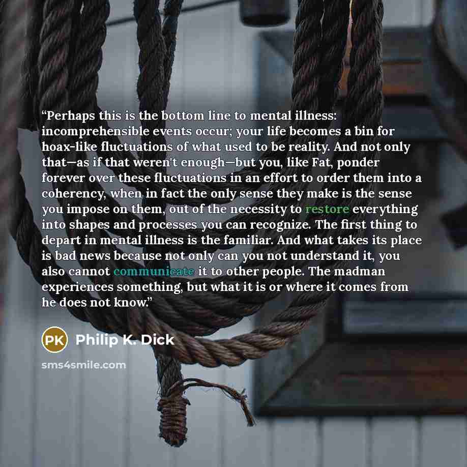“Perhaps this is the bottom line to mental illness: incomprehensible events occur; your life becomes a bin for hoax-like fluctuations of what used to be reality. And not only that—as if that weren't enough—but you, like Fat, ponder forever over these fluctuations in an effort to order them into a…” quote by Philip K. Dick