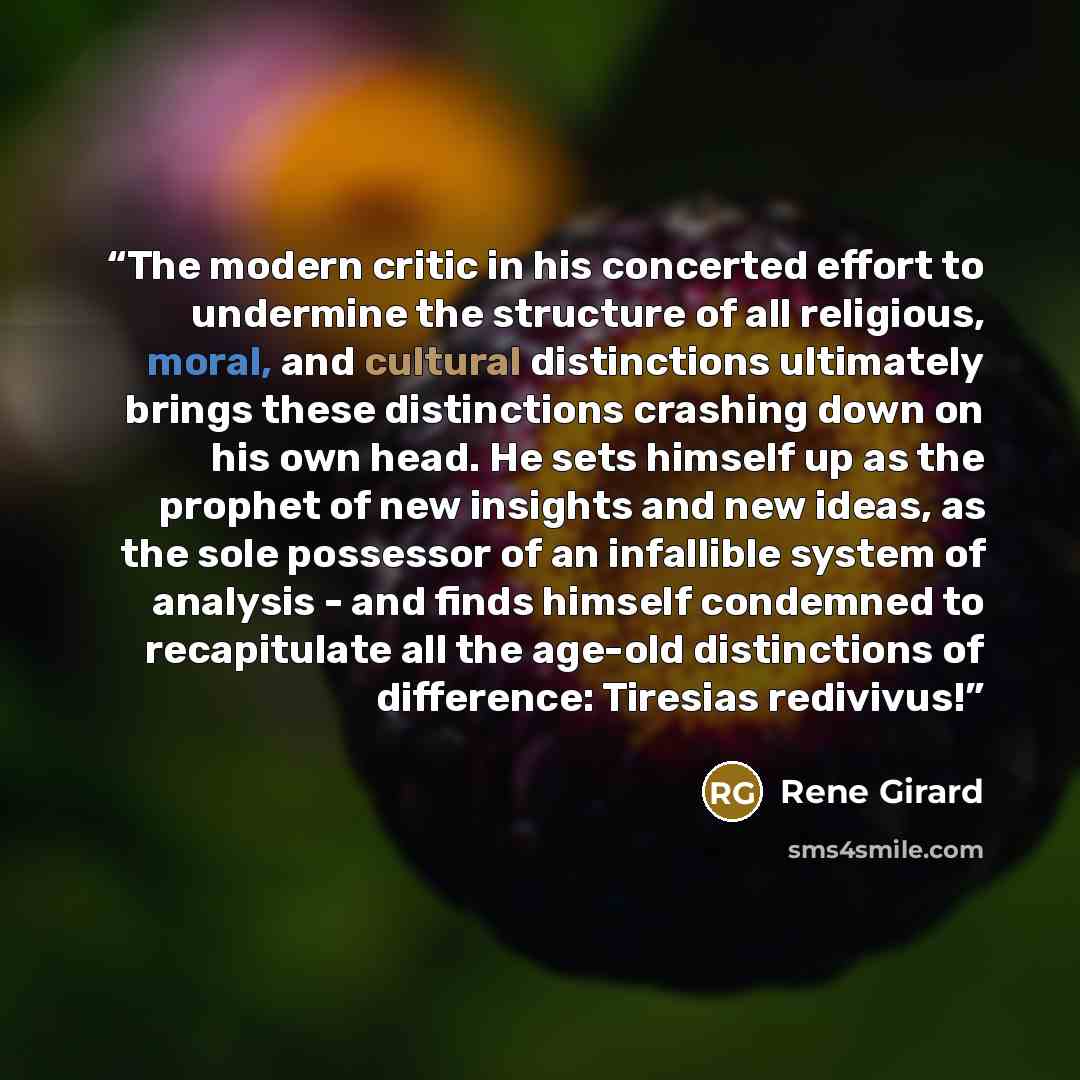 “The modern critic in his concerted effort to undermine the structure of all religious, moral, and cultural distinctions ultimately brings these distinctions crashing down on his own head. He sets himself up as the prophet of new insights and new ideas, as the sole possessor of an infallible system…” quote by René Girard