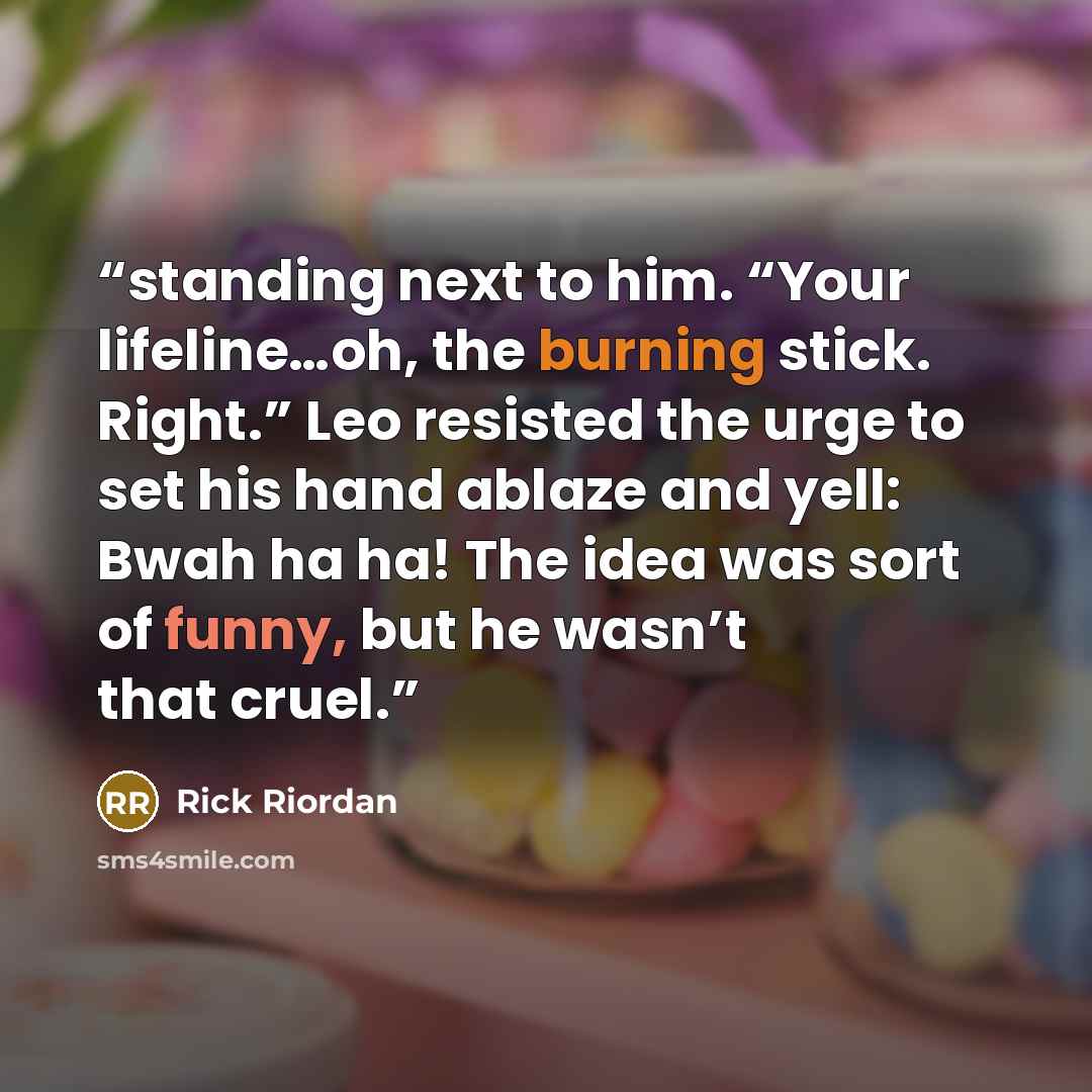 “standing next to him. “Your lifeline…oh, the burning stick. Right.” Leo resisted the urge to set his hand ablaze and yell: Bwah ha ha! The idea was sort of funny, but he wasn’t that cruel.” quote by Rick Riordan