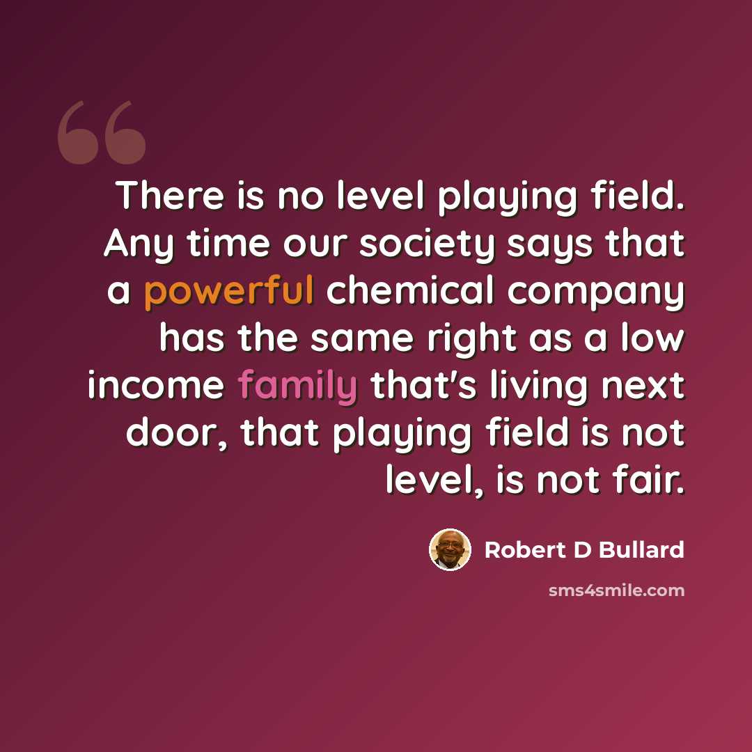 “There is no level playing field. Any time our society says that a powerful chemical company has the same right as a low income family that's living next door, that playing field is not level, is not fair.” quote by Robert D Bullard