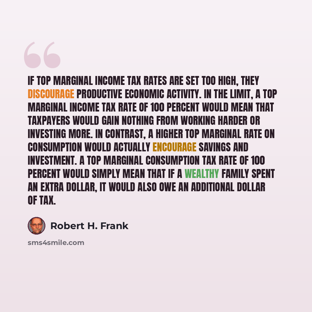 “If top marginal income tax rates are set too high, they discourage productive economic activity. In the limit, a top marginal income tax rate of 100 percent would mean that taxpayers would gain nothing from working harder or investing more. In contrast, a higher top marginal rate on consumption…” quote by Robert H. Frank