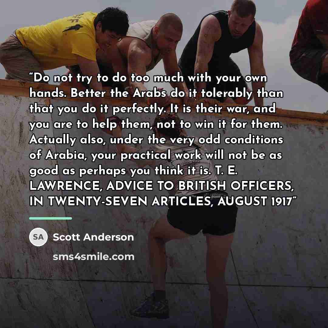 “Do not try to do too much with your own hands. Better the Arabs do it tolerably than that you do it perfectly. It is their war, and you are to help them, not to win it for them. Actually also, under the very odd conditions of Arabia, your practical work will not be as good as perhaps you think it…” quote by Scott Anderson