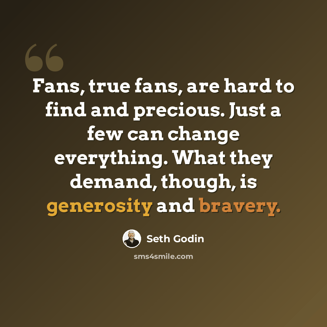 “Fans, true fans, are hard to find and precious. Just a few can change everything. What they demand, though, is generosity and bravery.” quote by Seth Godin