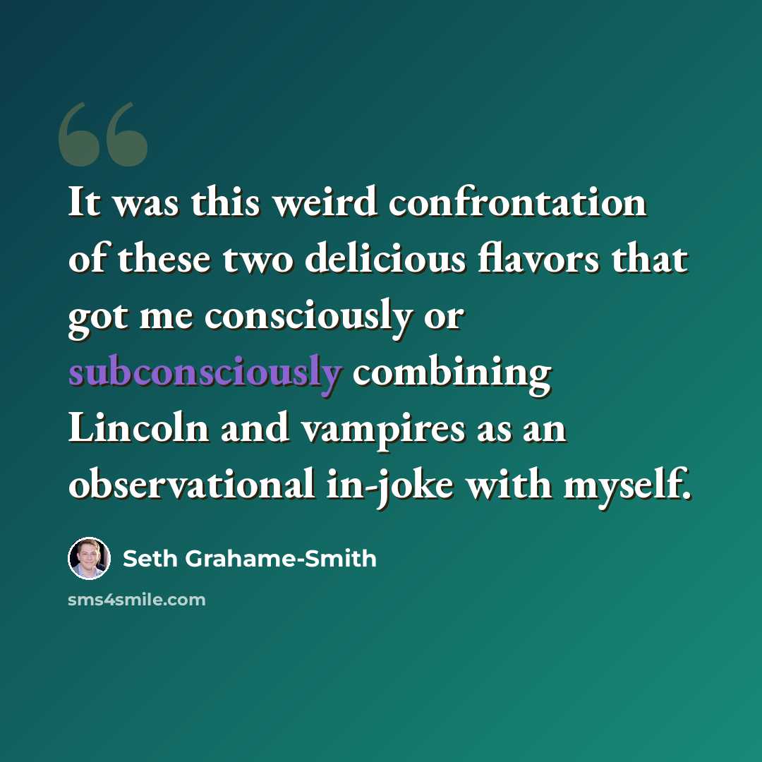 “It was this weird confrontation of these two delicious flavors that got me consciously or subconsciously combining Lincoln and vampires as an observational in-joke with myself.” quote by Seth Grahame-Smith