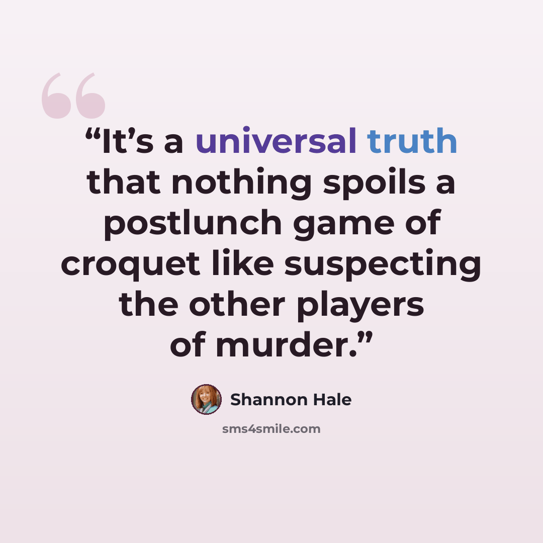 “It’s a universal truth that nothing spoils a postlunch game of croquet like suspecting the other players of murder.” quote by Shannon Hale