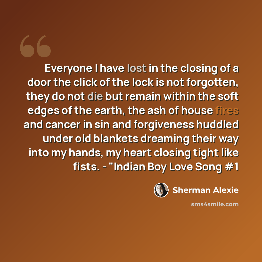“Everyone I have lost in the closing of a door the click of the lock is not forgotten, they do not die but remain within the soft edges of the earth, the ash of house fires and cancer in sin and forgiveness huddled under old blankets dreaming their way into my hands, my heart closing tight like…” quote by Sherman Alexie