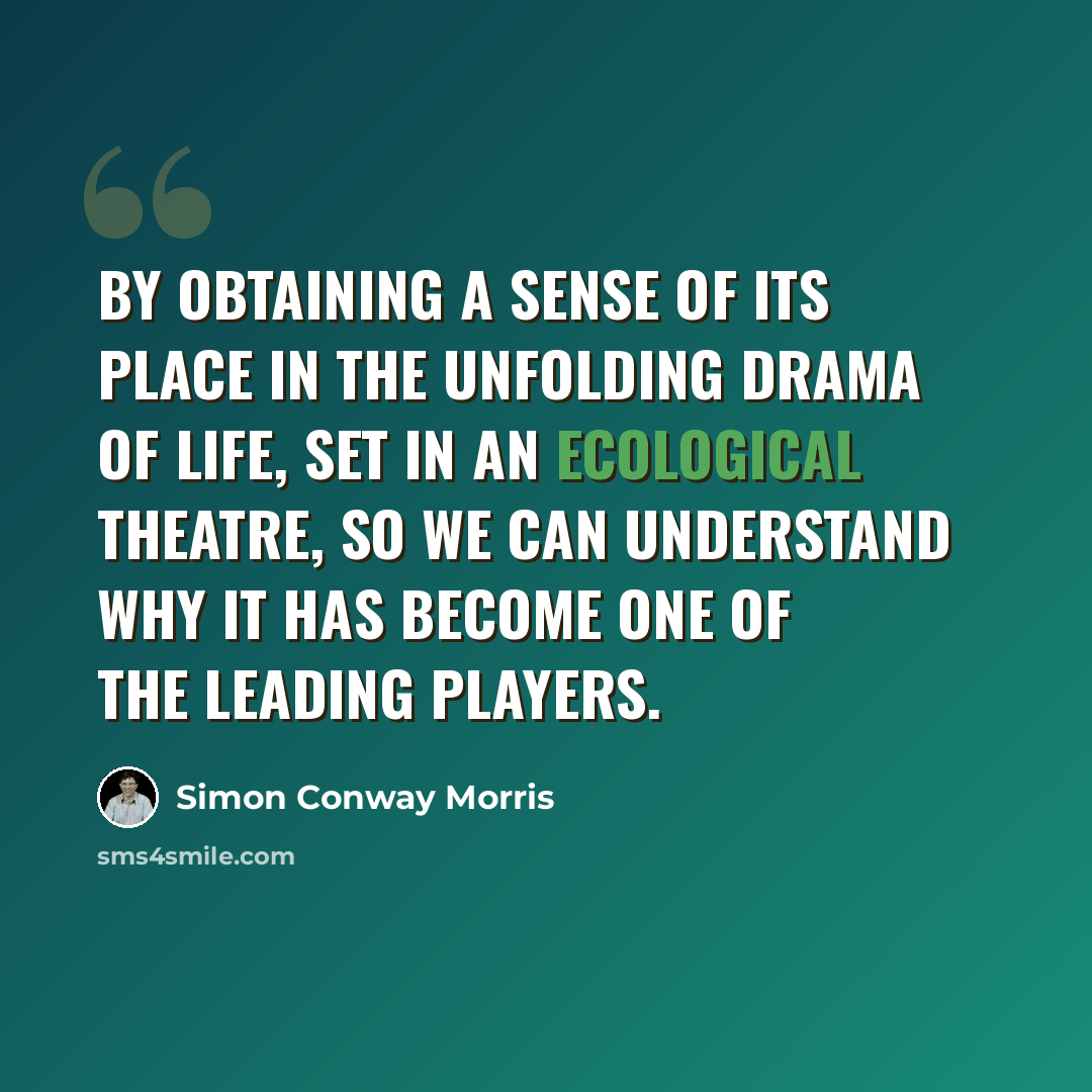 “By obtaining a sense of its place in the unfolding drama of life, set in an ecological theatre, so we can understand why it has become one of the leading players.” quote by Simon Conway Morris