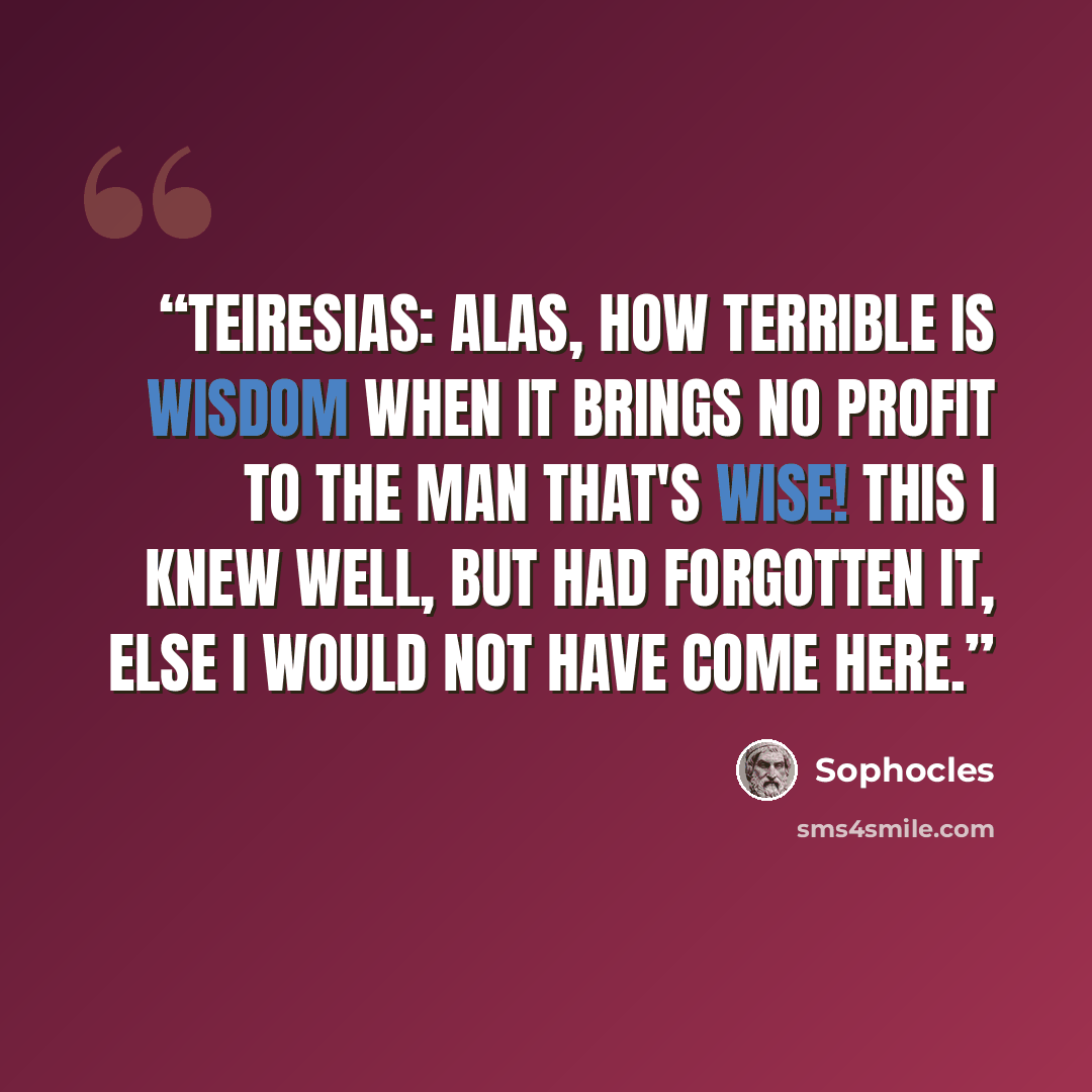 “TEIRESIAS: Alas, how terrible is wisdom when it brings no profit to the man that's wise! This I knew well, but had forgotten it, else I would not have come here.” quote by Sophocles