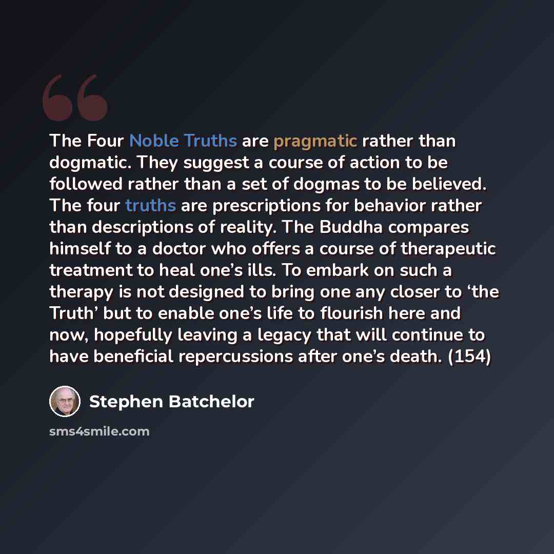 “The Four Noble Truths are pragmatic rather than dogmatic. They suggest a course of action to be followed rather than a set of dogmas to be believed. The four truths are prescriptions for behavior rather than descriptions of reality. The Buddha compares himself to a doctor who offers a course of…” quote by Stephen Batchelor