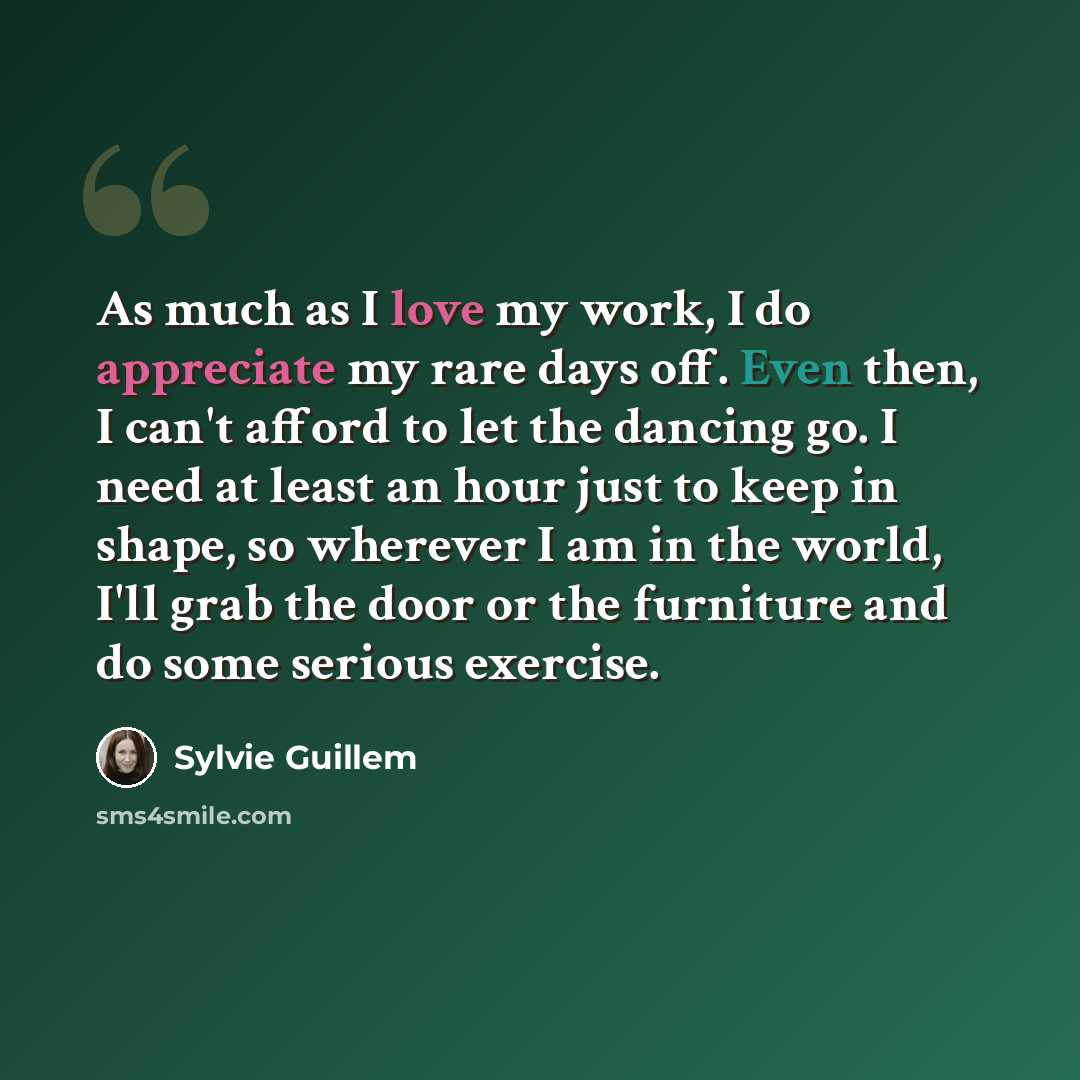 “As much as I love my work, I do appreciate my rare days off. Even then, I can't afford to let the dancing go. I need at least an hour just to keep in shape, so wherever I am in the world, I'll grab the door or the furniture and do some serious exercise.” quote by Sylvie Guillem